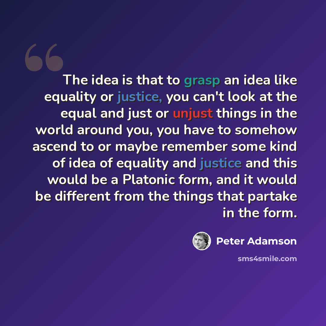 “The idea is that to grasp an idea like equality or justice, you can't look at the equal and just or unjust things in the world around you, you have to somehow ascend to or maybe remember some kind of idea of equality and justice and this would be a Platonic form, and it would be different from the…” quote by Peter Adamson