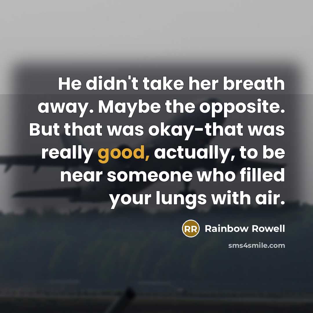 “He didn't take her breath away. Maybe the opposite. But that was okay-that was really good, actually, to be near someone who filled your lungs with air.” quote by Rainbow Rowell