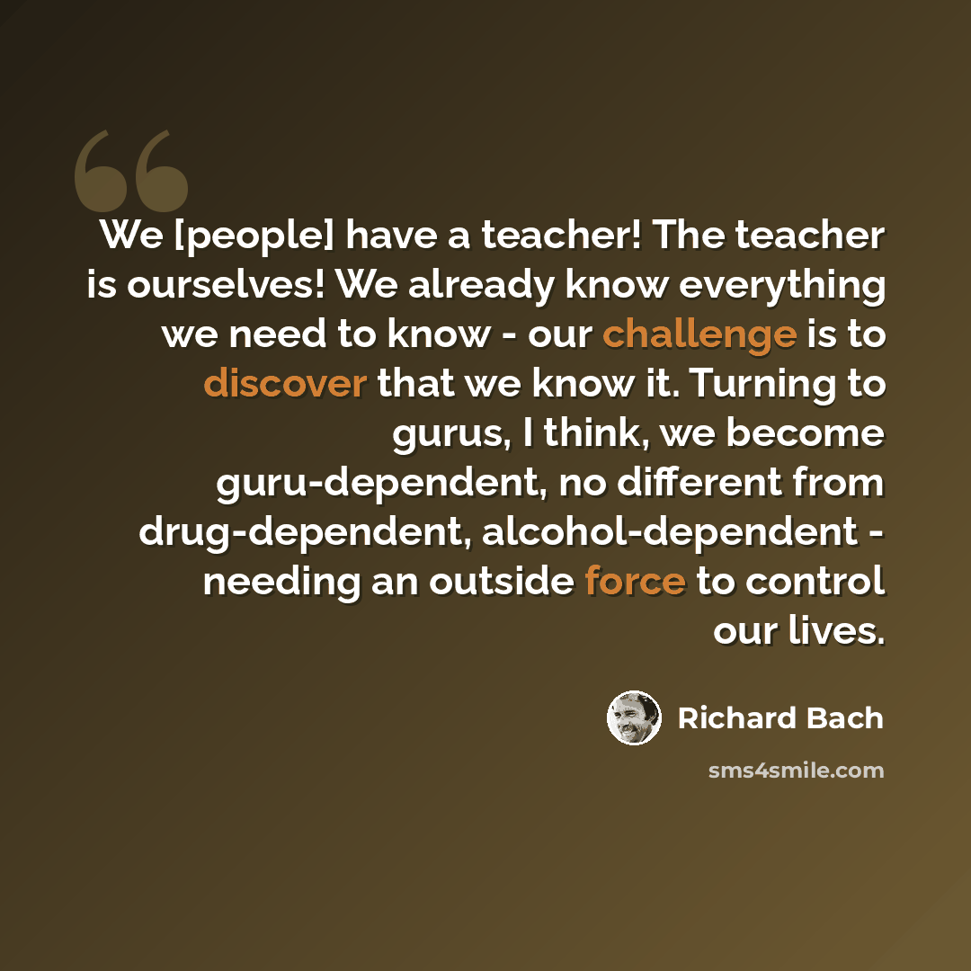 “We [people] have a teacher! The teacher is ourselves! We already know everything we need to know - our challenge is to discover that we know it. Turning to gurus, I think, we become guru-dependent, no different from drug-dependent, alcohol-dependent - needing an outside force to control our lives.” quote by Richard Bach