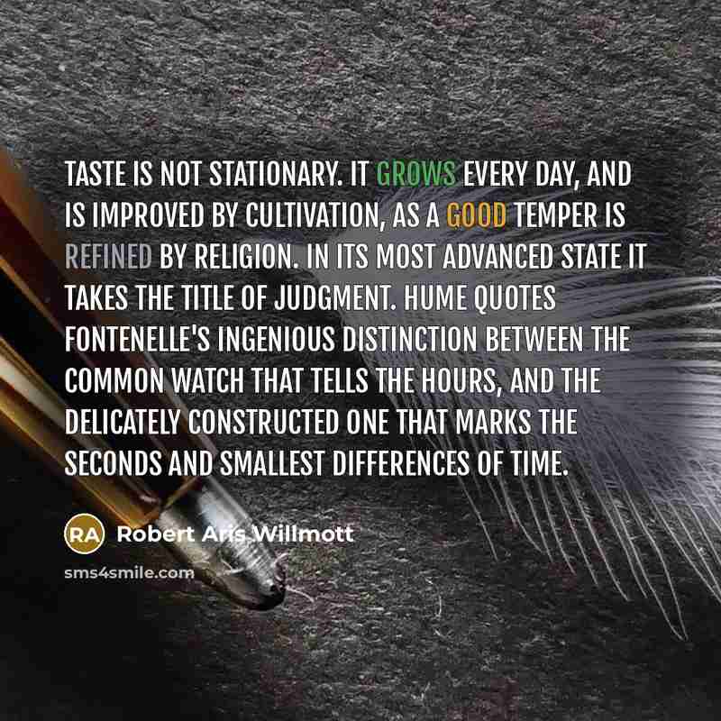 “Taste is not stationary. It grows every day, and is improved by cultivation, as a good temper is refined by religion. In its most advanced state it takes the title of judgment. Hume quotes Fontenelle's ingenious distinction between the common watch that tells the hours, and the delicately…” quote by Robert Aris Willmott
