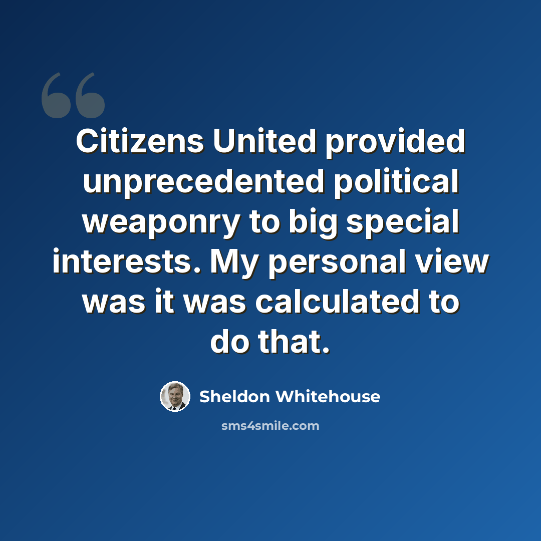 “Citizens United provided unprecedented political weaponry to big special interests. My personal view was it was calculated to do that.” quote by Sheldon Whitehouse