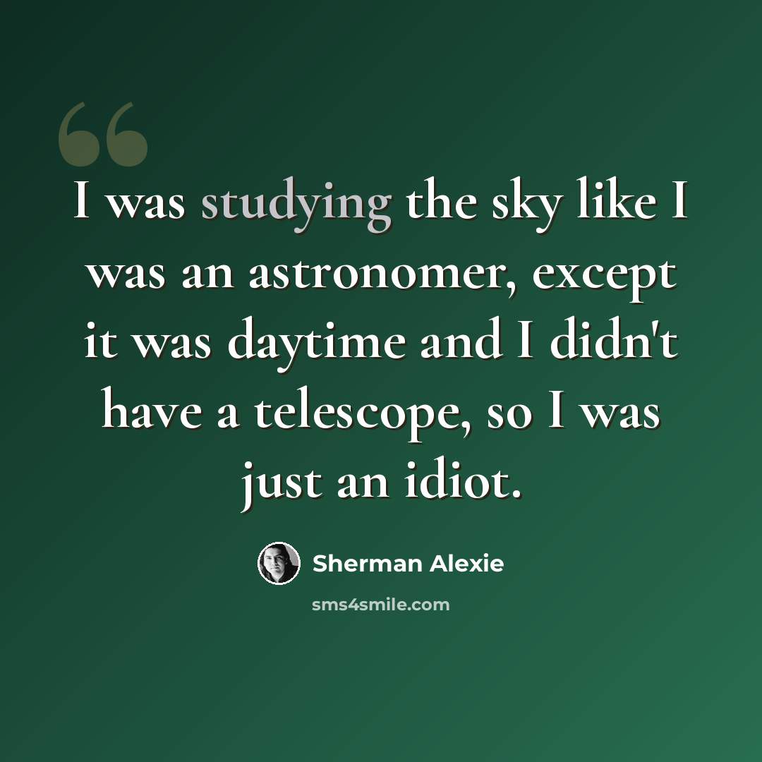 “I was studying the sky like I was an astronomer, except it was daytime and I didn't have a telescope, so I was just an idiot.” quote by Sherman Alexie