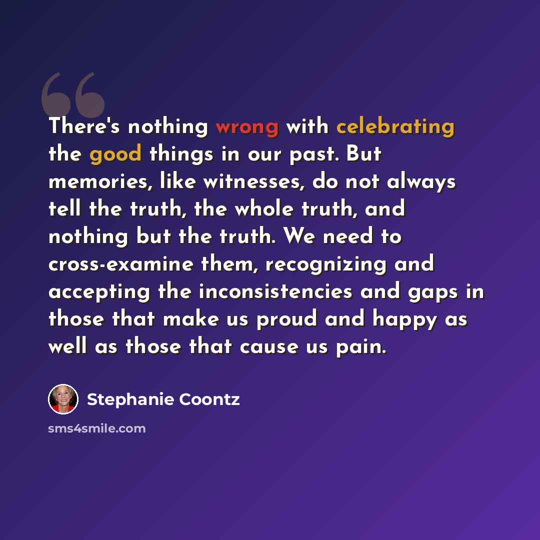 “There's nothing wrong with celebrating the good things in our past. But memories, like witnesses, do not always tell the truth, the whole truth, and nothing but the truth. We need to cross-examine them, recognizing and accepting the inconsistencies and gaps in those that make us proud and happy as…” quote by Stephanie Coontz