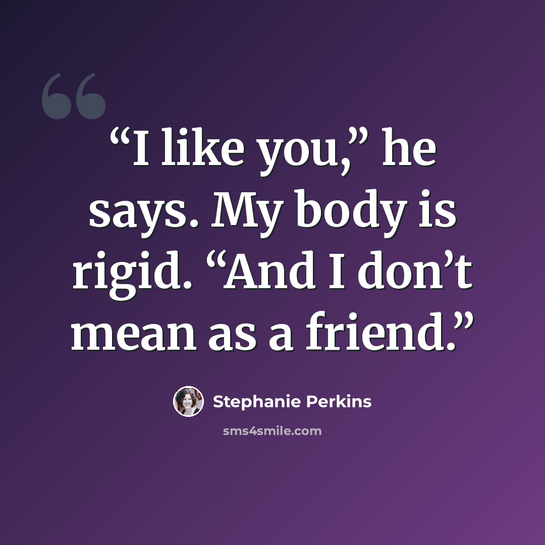 “I like you,” he says. My body is rigid. “And I don’t mean as a friend.” quote by Stephanie Perkins