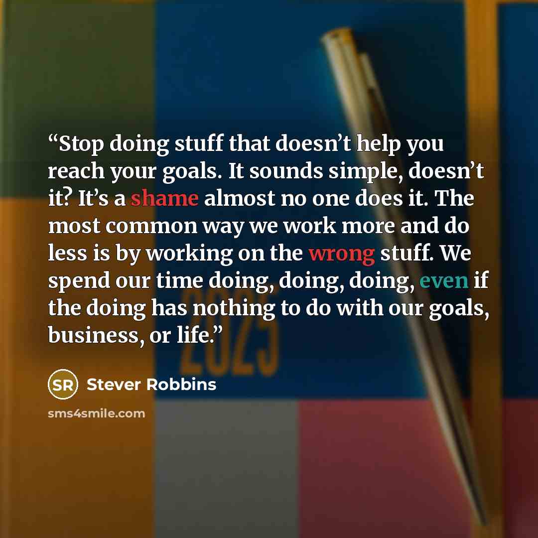 “Stop doing stuff that doesn’t help you reach your goals. It sounds simple, doesn’t it? It’s a shame almost no one does it. The most common way we work more and do less is by working on the wrong stuff. We spend our time doing, doing, doing, even if the doing has nothing to do with our goals…” quote by Stever Robbins