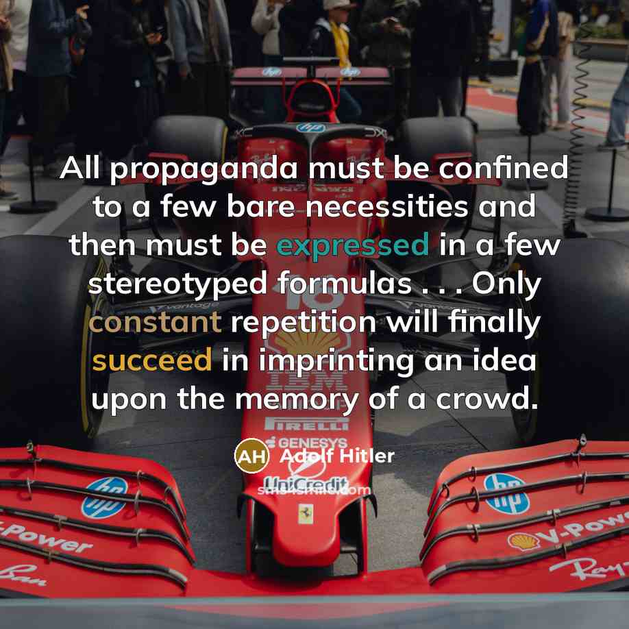 “All propaganda must be confined to a few bare necessities and then must be expressed in a few stereotyped formulas . . . Only constant repetition will finally succeed in imprinting an idea upon the memory of a crowd.” quote by Adolf Hitler