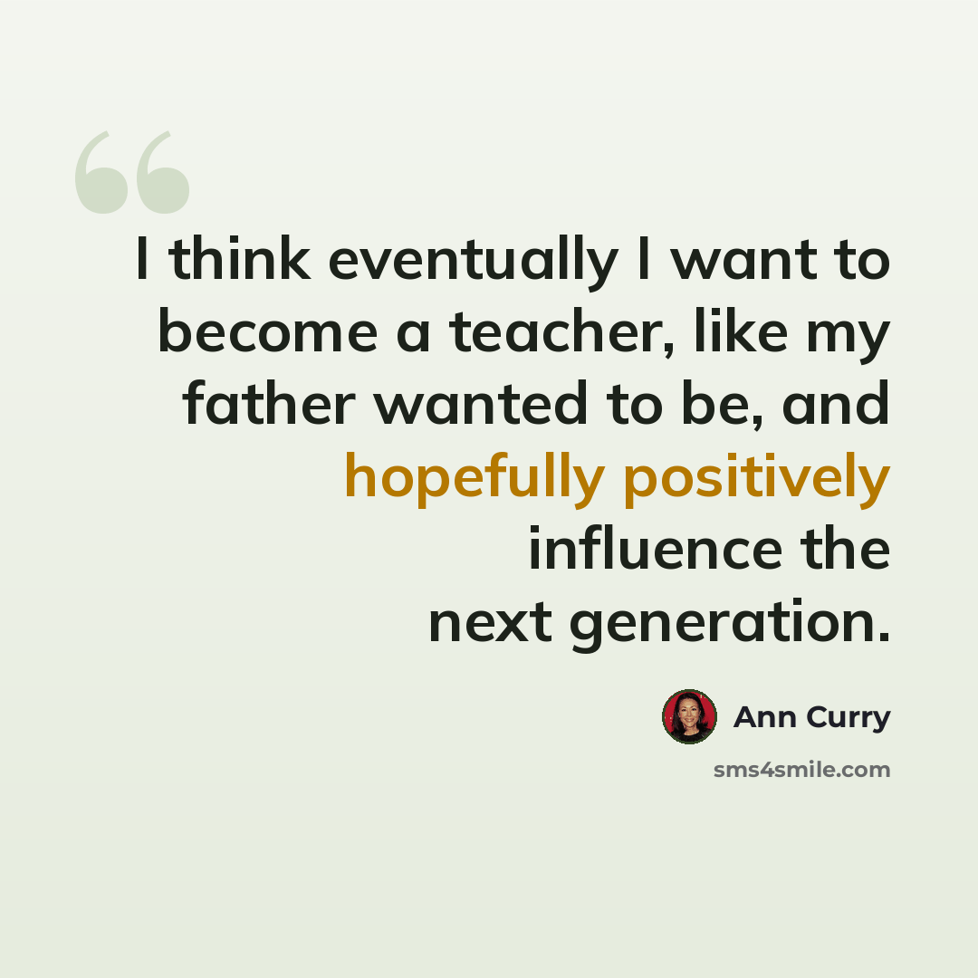 “I think eventually I want to become a teacher, like my father wanted to be, and hopefully positively influence the next generation.” quote by Ann Curry