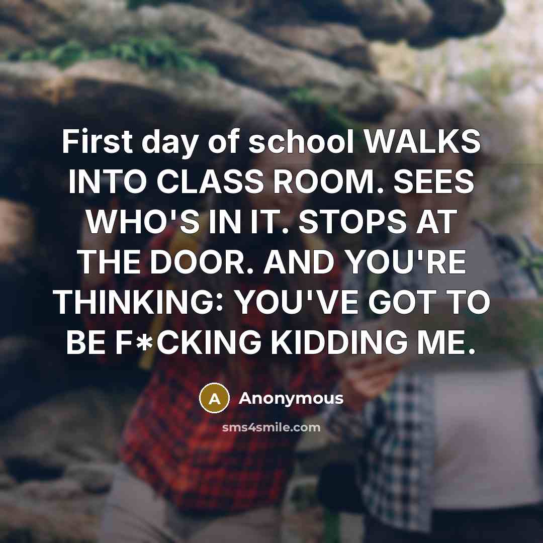 “First day of school WALKS INTO CLASS ROOM. SEES WHO'S IN IT. STOPS AT THE DOOR. AND YOU'RE THINKING: YOU'VE GOT TO BE F*CKING KIDDING ME.” quote by Anonymous