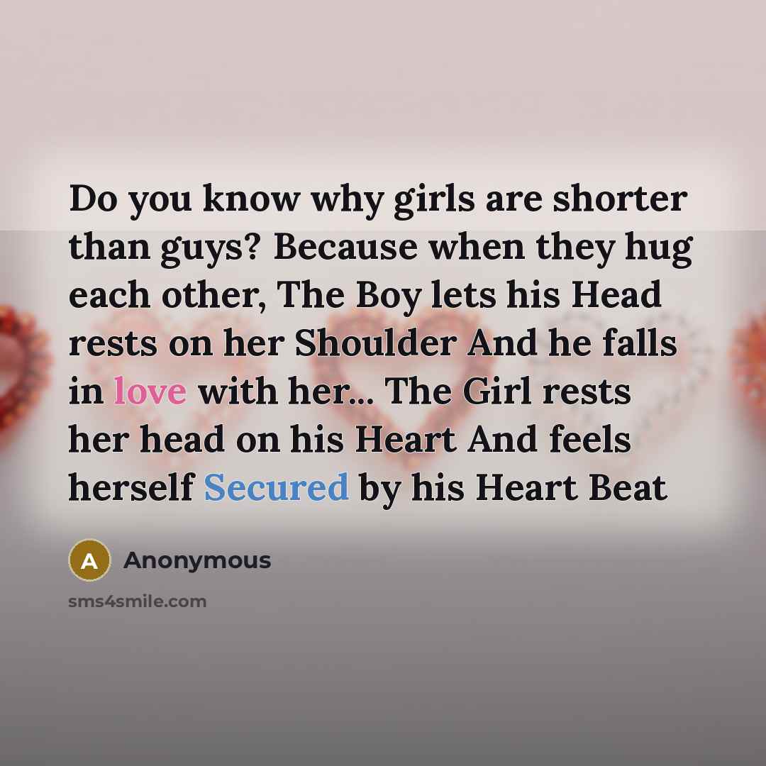 “Do you know why girls are shorter than guys? Because when they hug each other, The Boy lets his Head rests on her Shoulder And he falls in love with her... The Girl rests her head on his Heart And feels herself Secured by his Heart Beat” quote by Anonymous
