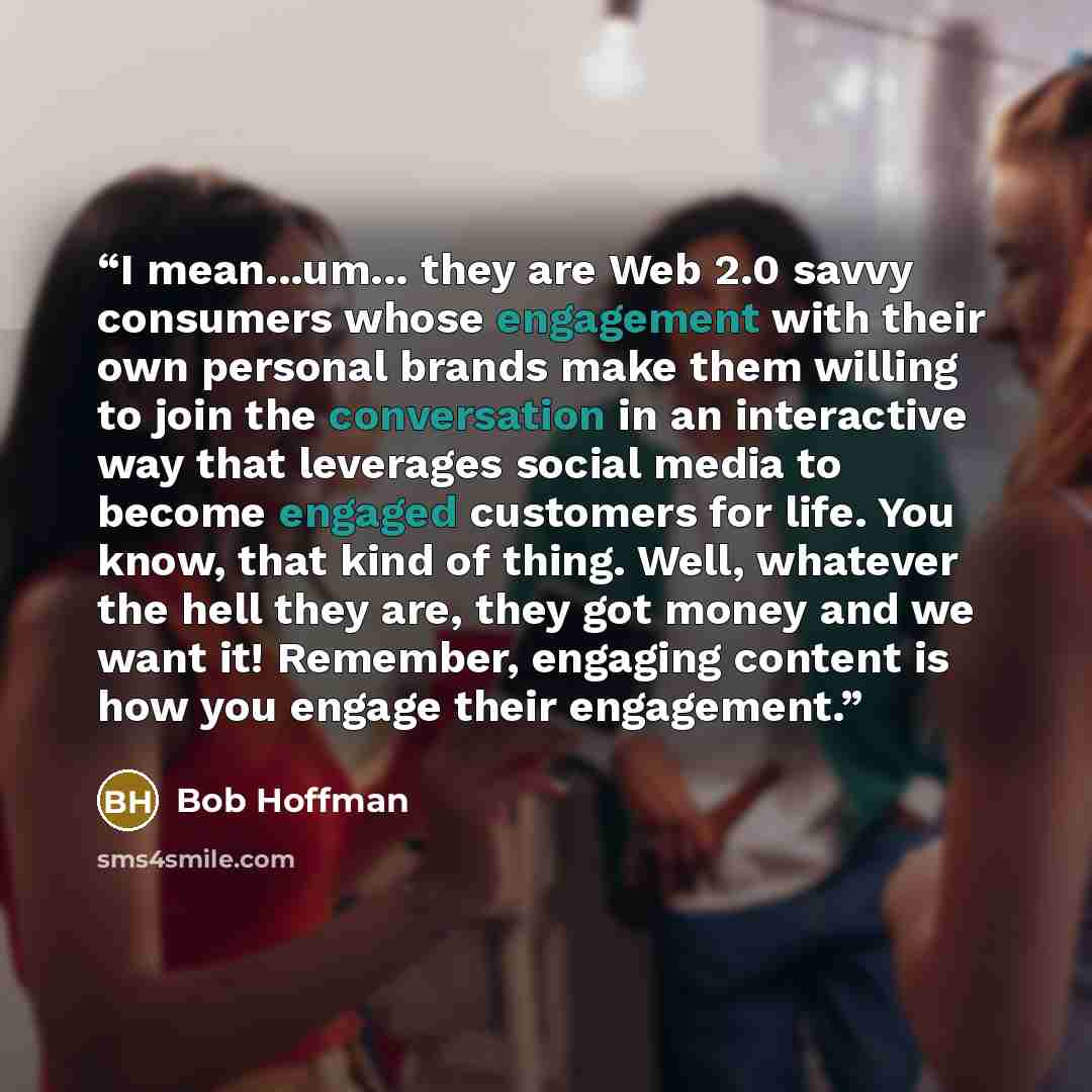 “I mean...um... they are Web 2.0 savvy consumers whose engagement with their own personal brands make them willing to join the conversation in an interactive way that leverages social media to become engaged customers for life. You know, that kind of thing. Well, whatever the hell they are, they…” quote by Bob Hoffman