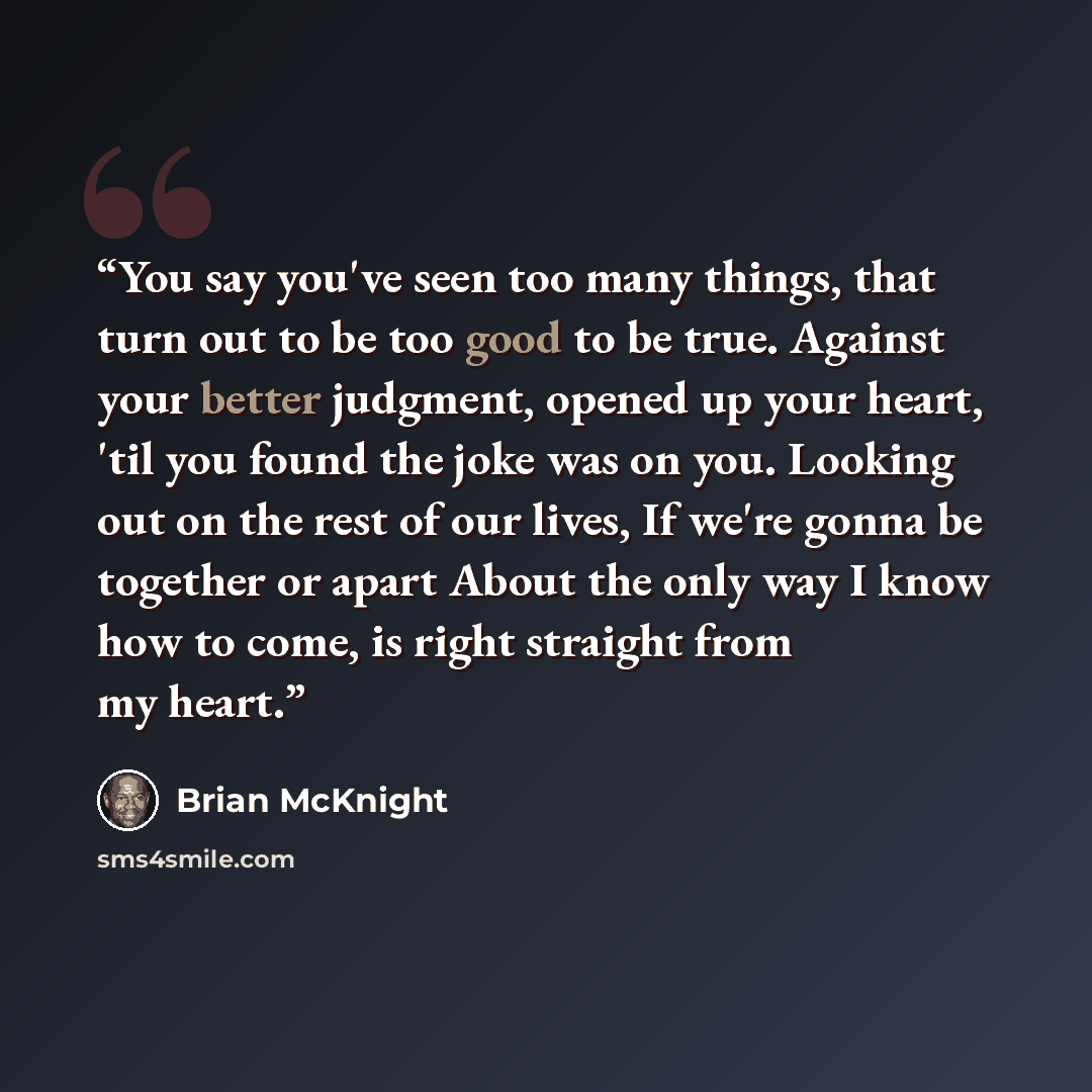 “You say you've seen too many things, that turn out to be too good to be true. Against your better judgment, opened up your heart, 'til you found the joke was on you. Looking out on the rest of our lives, If we're gonna be together or apart About the only way I know how to come, is right straight…” quote by Brian McKnight