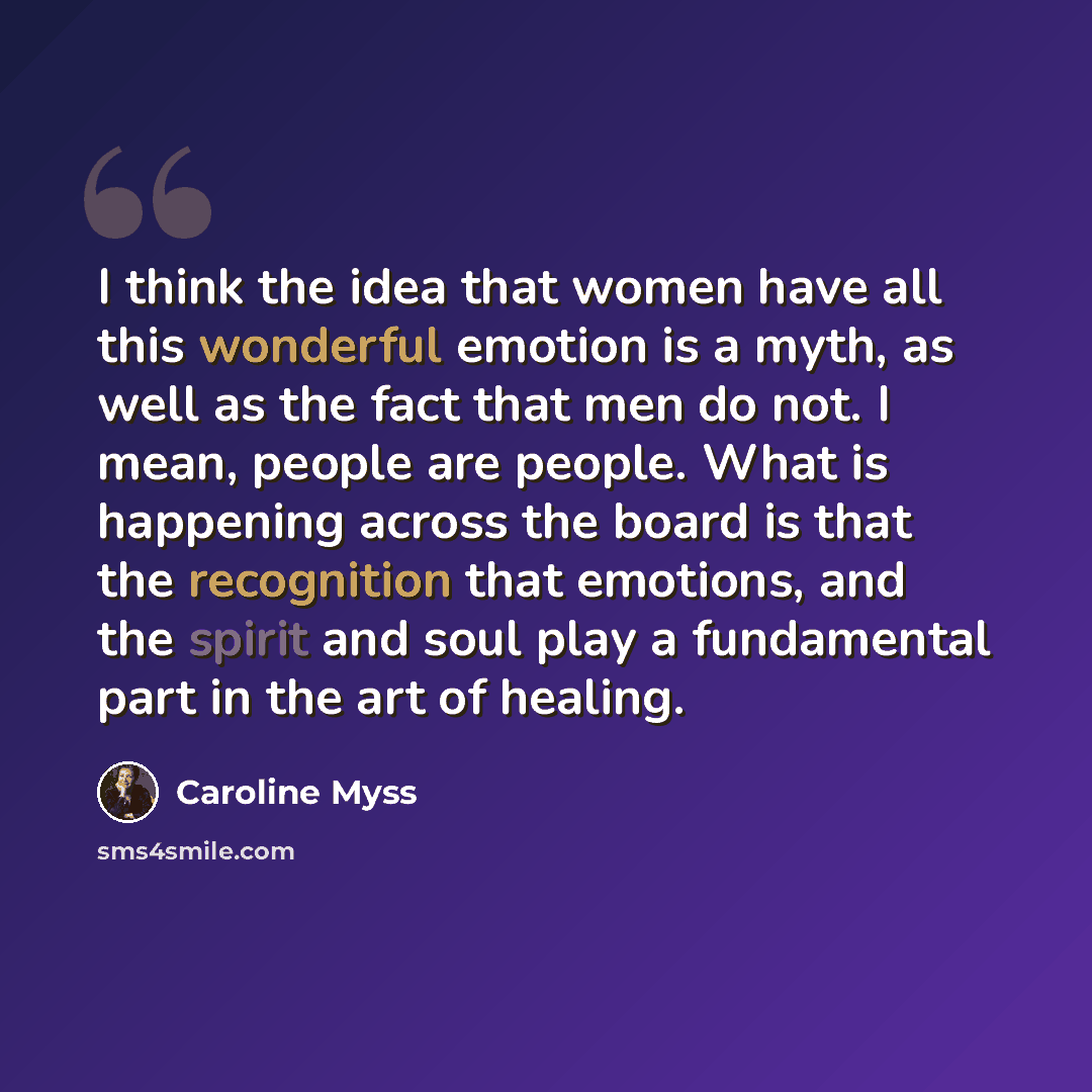 “I think the idea that women have all this wonderful emotion is a myth, as well as the fact that men do not. I mean, people are people. What is happening across the board is that the recognition that emotions, and the spirit and soul play a fundamental part in the art of healing.” quote by Caroline Myss