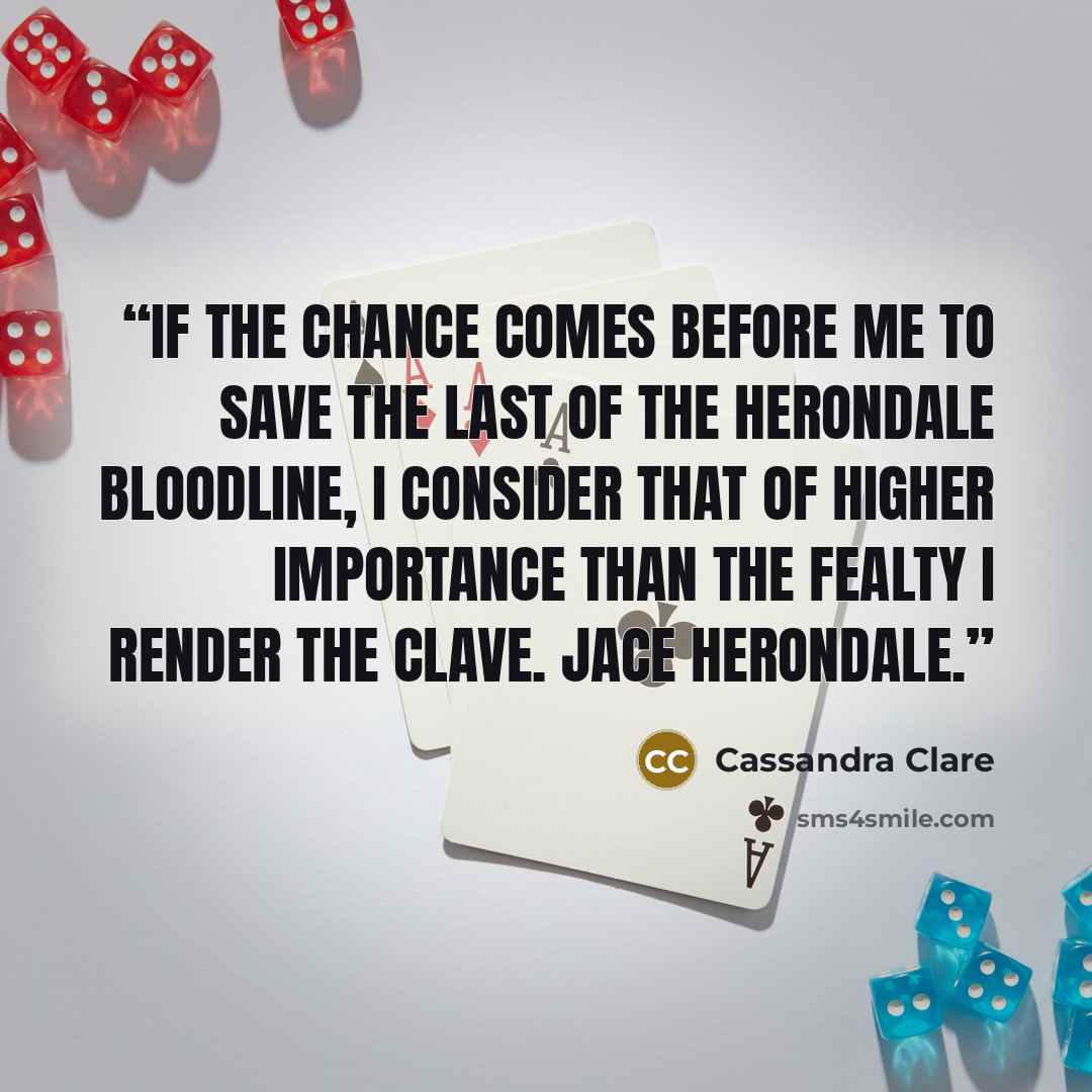 “If the chance comes before me to save the last of the Herondale bloodline, I consider that of higher importance than the fealty I render the Clave. Jace Herondale.” quote by Cassandra Clare