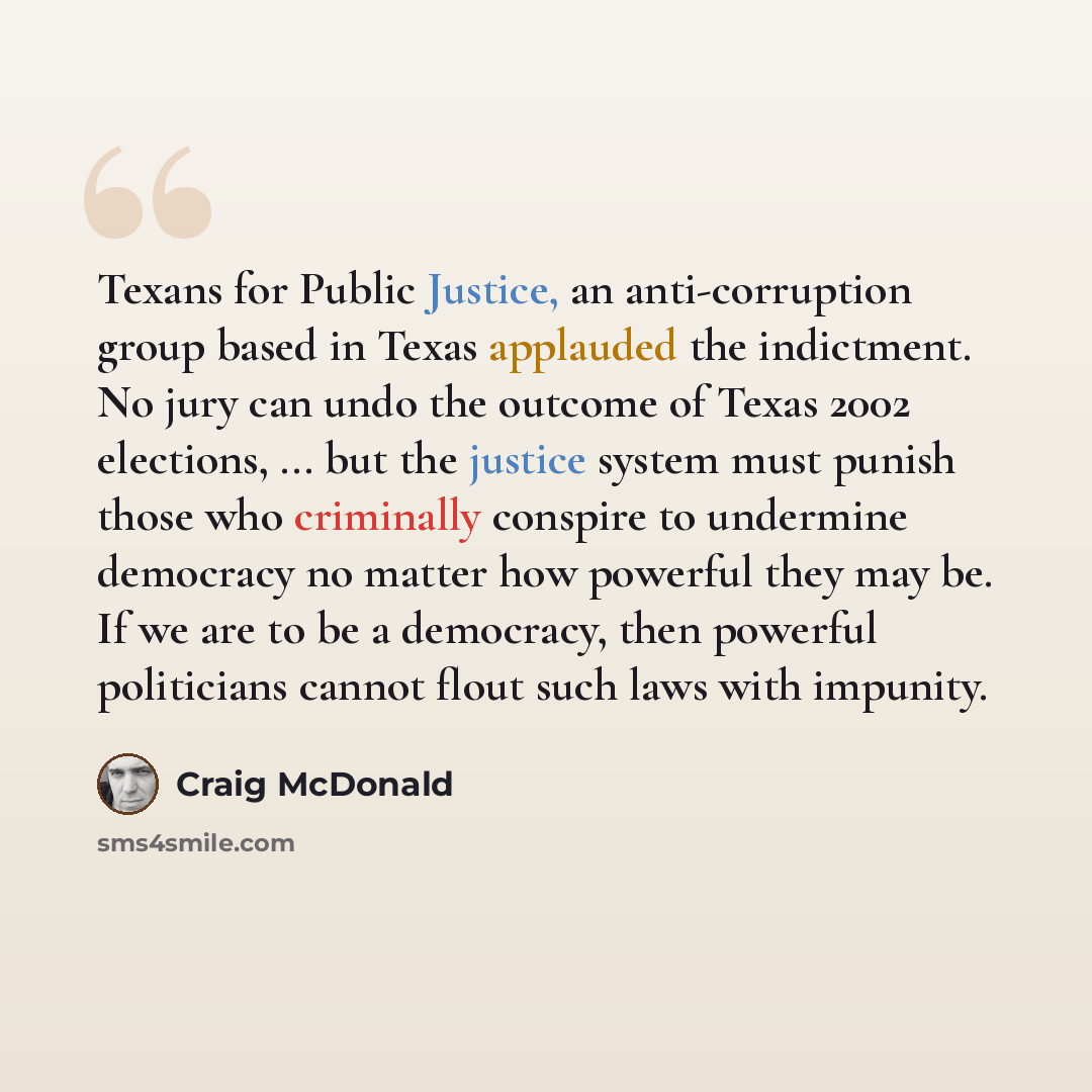 “Texans for Public Justice, an anti-corruption group based in Texas applauded the indictment. No jury can undo the outcome of Texas 2002 elections, ... but the justice system must punish those who criminally conspire to undermine democracy no matter how powerful they may be. If we are to be a…” quote by Craig McDonald