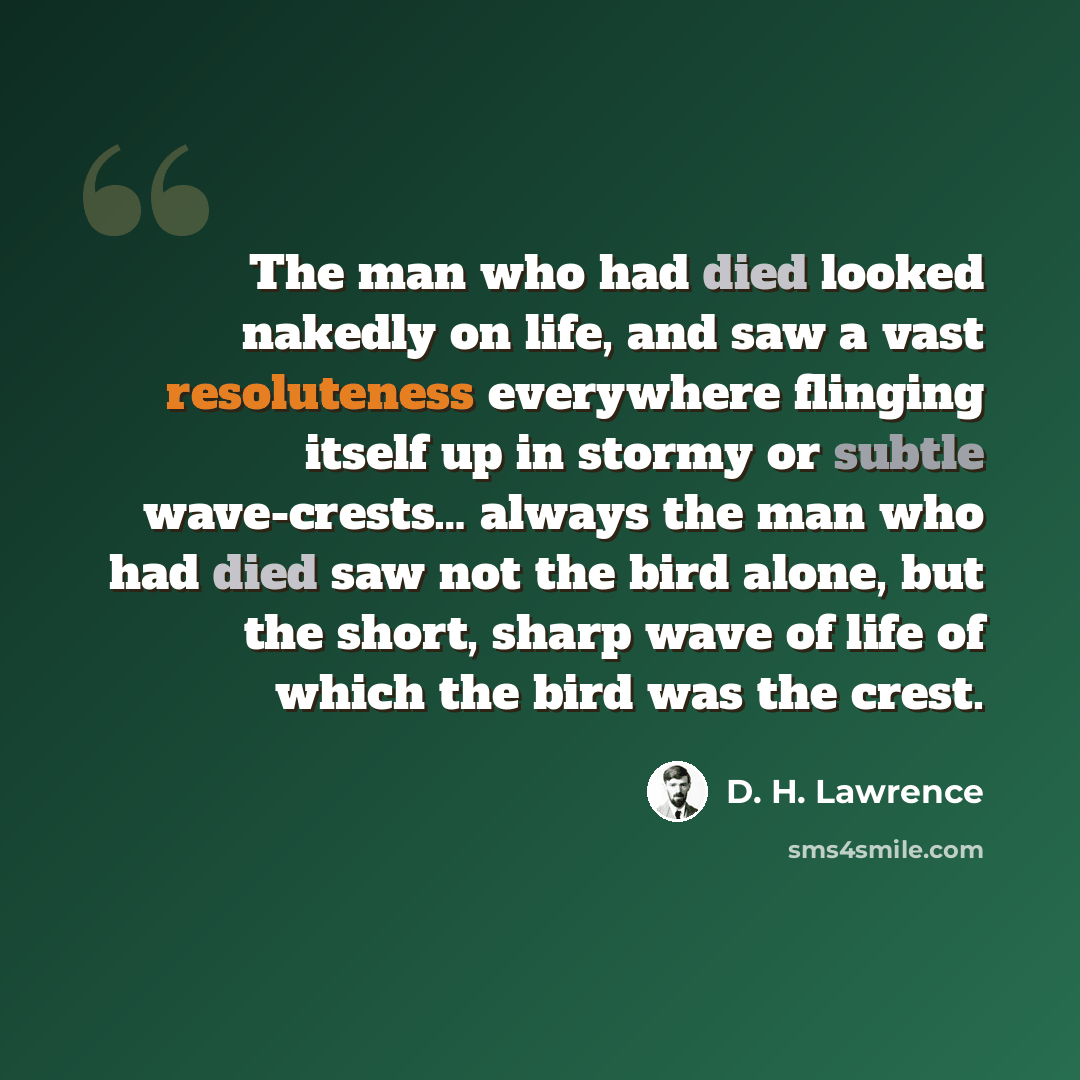 “The man who had died looked nakedly on life, and saw a vast resoluteness everywhere flinging itself up in stormy or subtle wave-crests… always the man who had died saw not the bird alone, but the short, sharp wave of life of which the bird was the crest.” quote by D. H. Lawrence