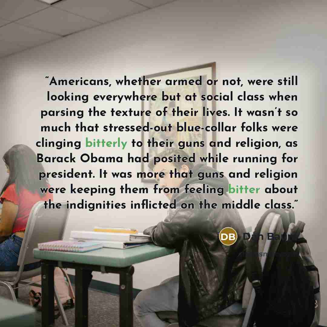 “Americans, whether armed or not, were still looking everywhere but at social class when parsing the texture of their lives. It wasn’t so much that stressed-out blue-collar folks were clinging bitterly to their guns and religion, as Barack Obama had posited while running for president. It was more…” quote by Dan Baum