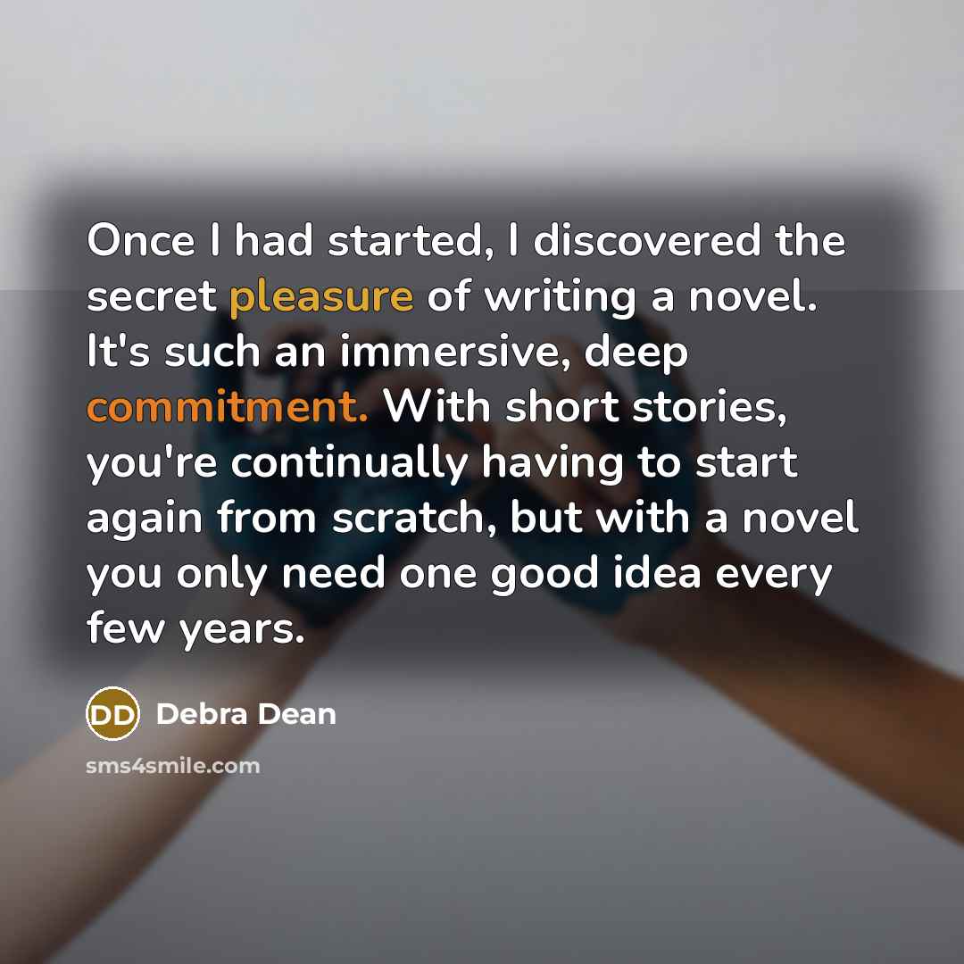 “Once I had started, I discovered the secret pleasure of writing a novel. It's such an immersive, deep commitment. With short stories, you're continually having to start again from scratch, but with a novel you only need one good idea every few years.” quote by Debra Dean