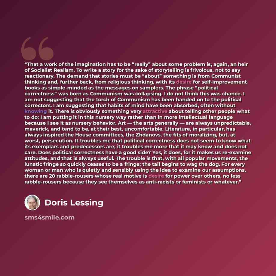 “That a work of the imagination has to be “really” about some problem is, again, an heir of Socialist Realism. To write a story for the sake of storytelling is frivolous, not to say reactionary. The demand that stories must be “about” something is from Communist thinking and, further back, from…” quote by Doris Lessing