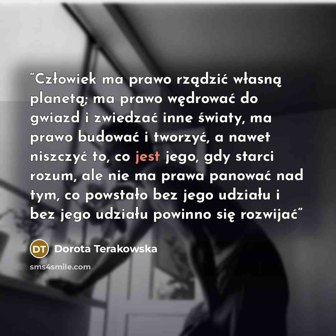 “Człowiek ma prawo rządzić własną planetą; ma prawo wędrować do gwiazd i zwiedzać inne światy, ma prawo budować i tworzyć, a nawet niszczyć to, co jest jego, gdy starci rozum, ale nie ma prawa panować nad tym, co powstało bez jego udziału i bez jego udziału powinno się rozwijać” quote by Dorota Terakowska