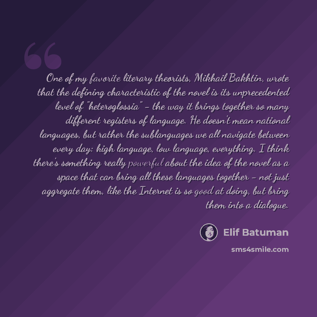 “One of my favorite literary theorists, Mikhail Bakhtin, wrote that the defining characteristic of the novel is its unprecedented level of "heteroglossia" - the way it brings together so many different registers of language. He doesn't mean national languages, but rather the sublanguages we all…” quote by Elif Batuman