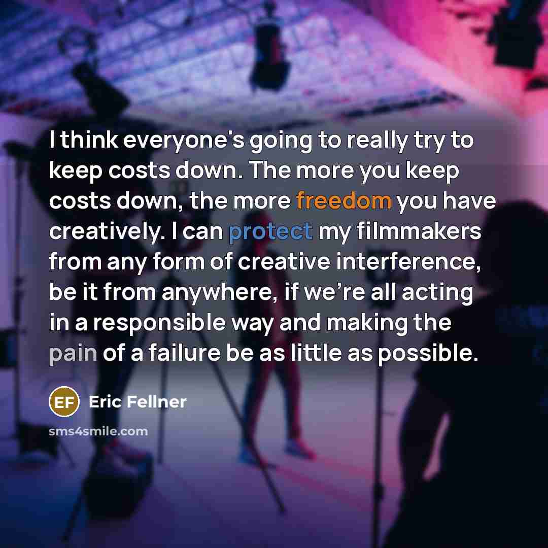 “I think everyone's going to really try to keep costs down. The more you keep costs down, the more freedom you have creatively. I can protect my filmmakers from any form of creative interference, be it from anywhere, if we're all acting in a responsible way and making the pain of a failure be as…” quote by Eric Fellner