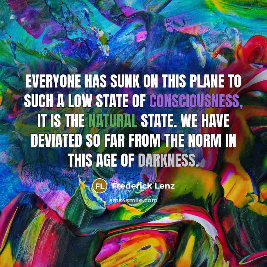 “Everyone has sunk on this plane to such a low state of consciousness, it is the natural state. We have deviated so far from the norm in this age of darkness.” quote by Frederick Lenz