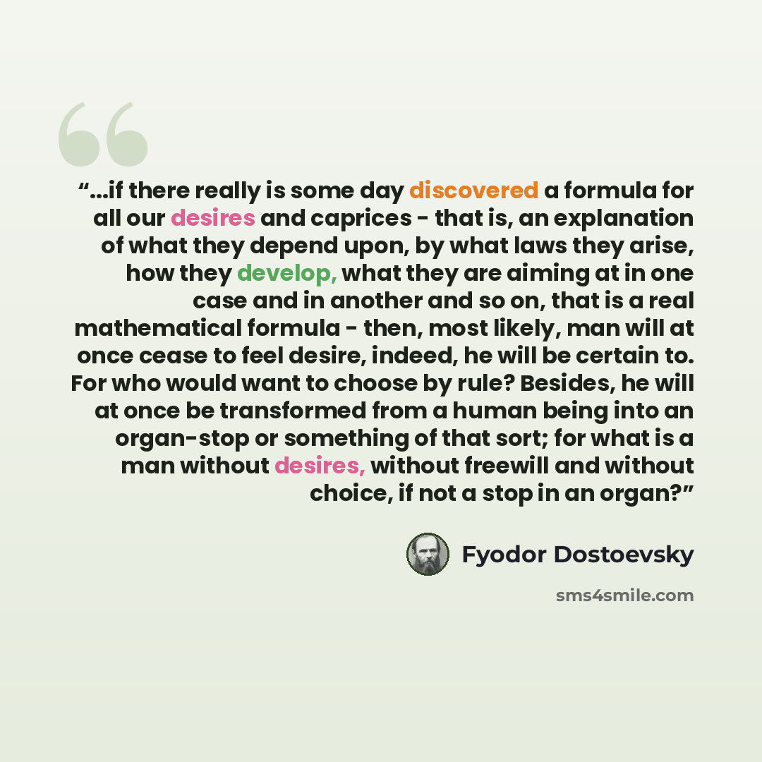 “...if there really is some day discovered a formula for all our desires and caprices - that is, an explanation of what they depend upon, by what laws they arise, how they develop, what they are aiming at in one case and in another and so on, that is a real mathematical formula - then, most likely…” quote by Fyodor Dostoevsky