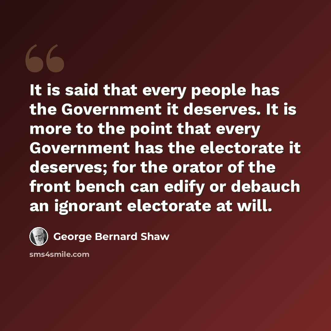 “It is said that every people has the Government it deserves. It is more to the point that every Government has the electorate it deserves; for the orator of the front bench can edify or debauch an ignorant electorate at will.” quote by George Bernard Shaw