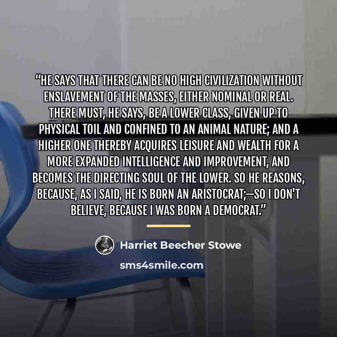 “He says that there can be no high civilization without enslavement of the masses, either nominal or real. There must, he says, be a lower class, given up to physical toil and confined to an animal nature; and a higher one thereby acquires leisure and wealth for a more expanded intelligence and…” quote by Harriet Beecher Stowe