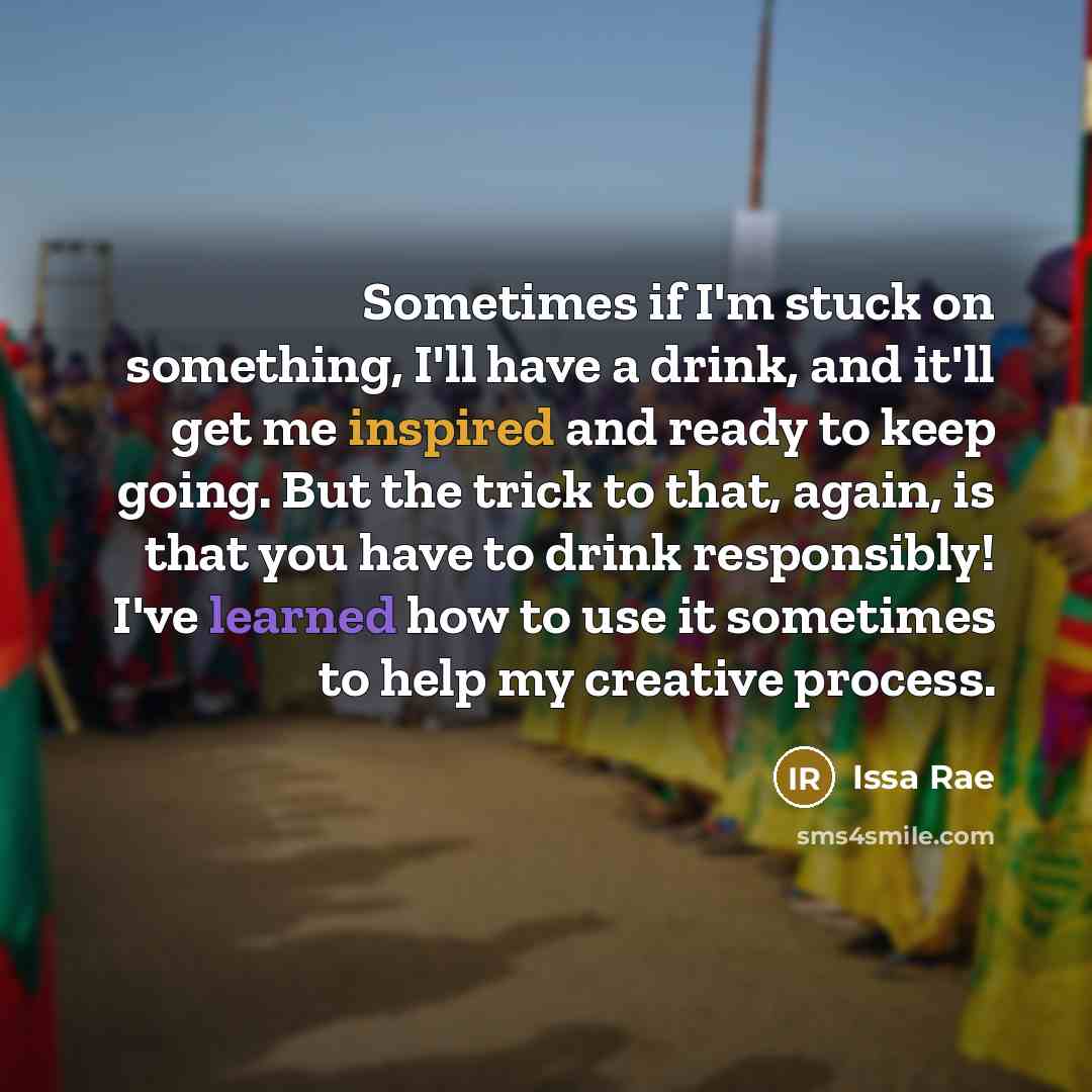“Sometimes if I'm stuck on something, I'll have a drink, and it'll get me inspired and ready to keep going. But the trick to that, again, is that you have to drink responsibly! I've learned how to use it sometimes to help my creative process.” quote by Issa Rae