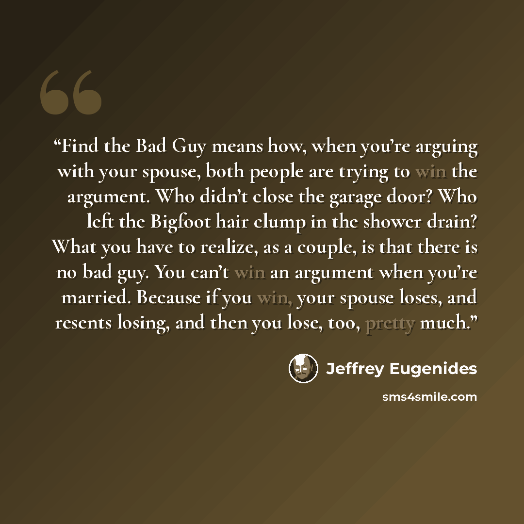 “Find the Bad Guy means how, when you’re arguing with your spouse, both people are trying to win the argument. Who didn’t close the garage door? Who left the Bigfoot hair clump in the shower drain? What you have to realize, as a couple, is that there is no bad guy. You can’t win an argument when…” quote by Jeffrey Eugenides