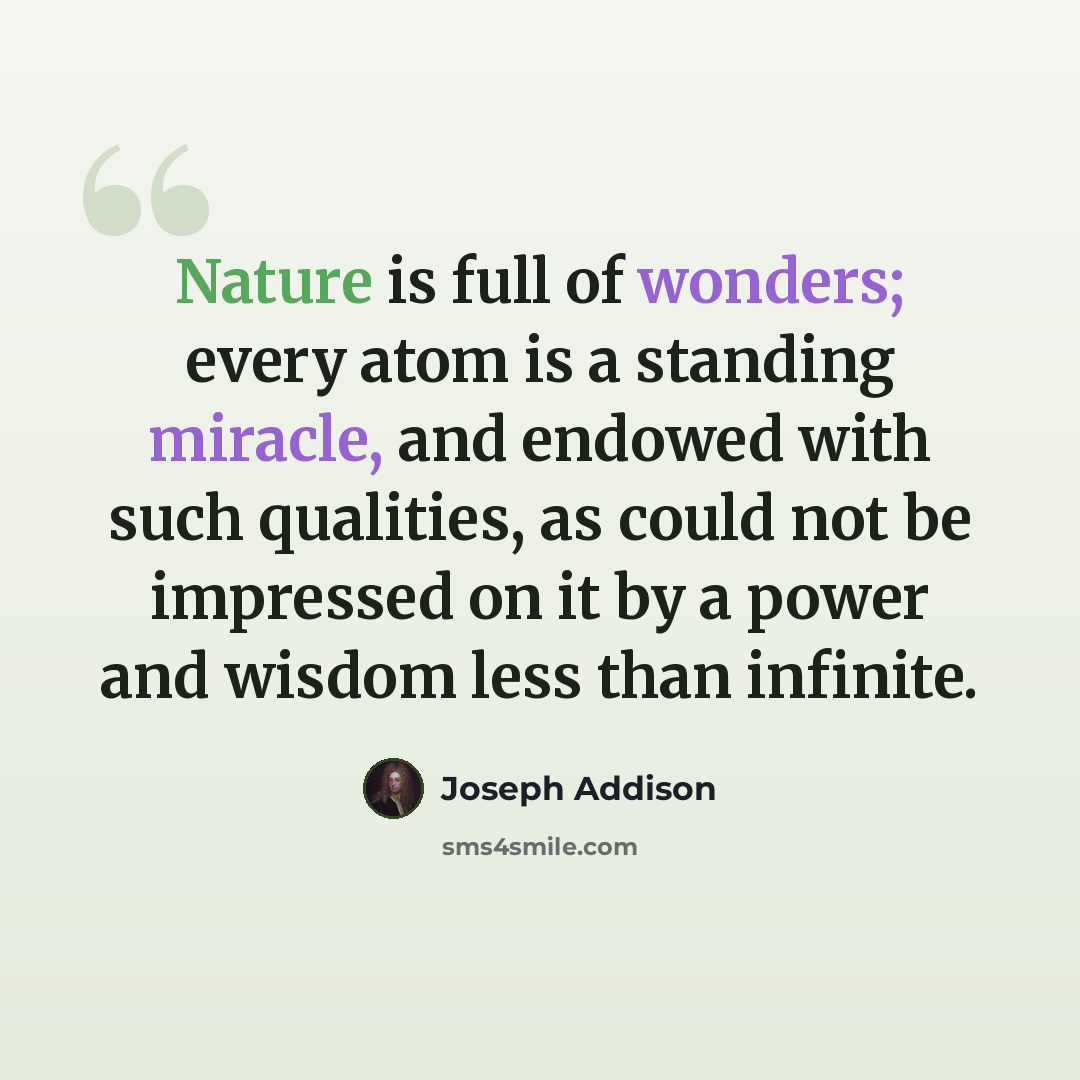 “Nature is full of wonders; every atom is a standing miracle, and endowed with such qualities, as could not be impressed on it by a power and wisdom less than infinite.” quote by Joseph Addison