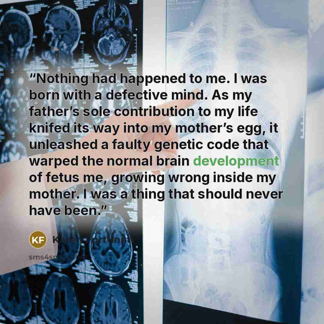 “Nothing had happened to me. I was born with a defective mind. As my father’s sole contribution to my life knifed its way into my mother’s egg, it unleashed a faulty genetic code that warped the normal brain development of fetus me, growing wrong inside my mother. I was a thing that should never…” quote by Karen Fortunati