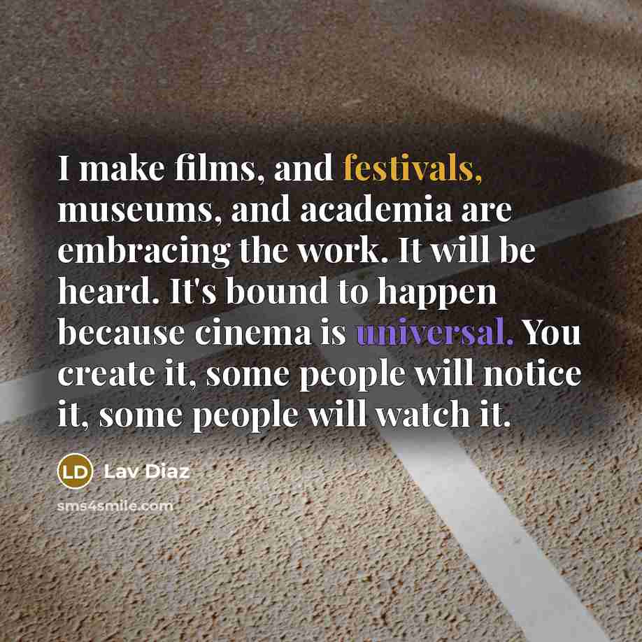 “I make films, and festivals, museums, and academia are embracing the work. It will be heard. It's bound to happen because cinema is universal. You create it, some people will notice it, some people will watch it.” quote by Lav Diaz