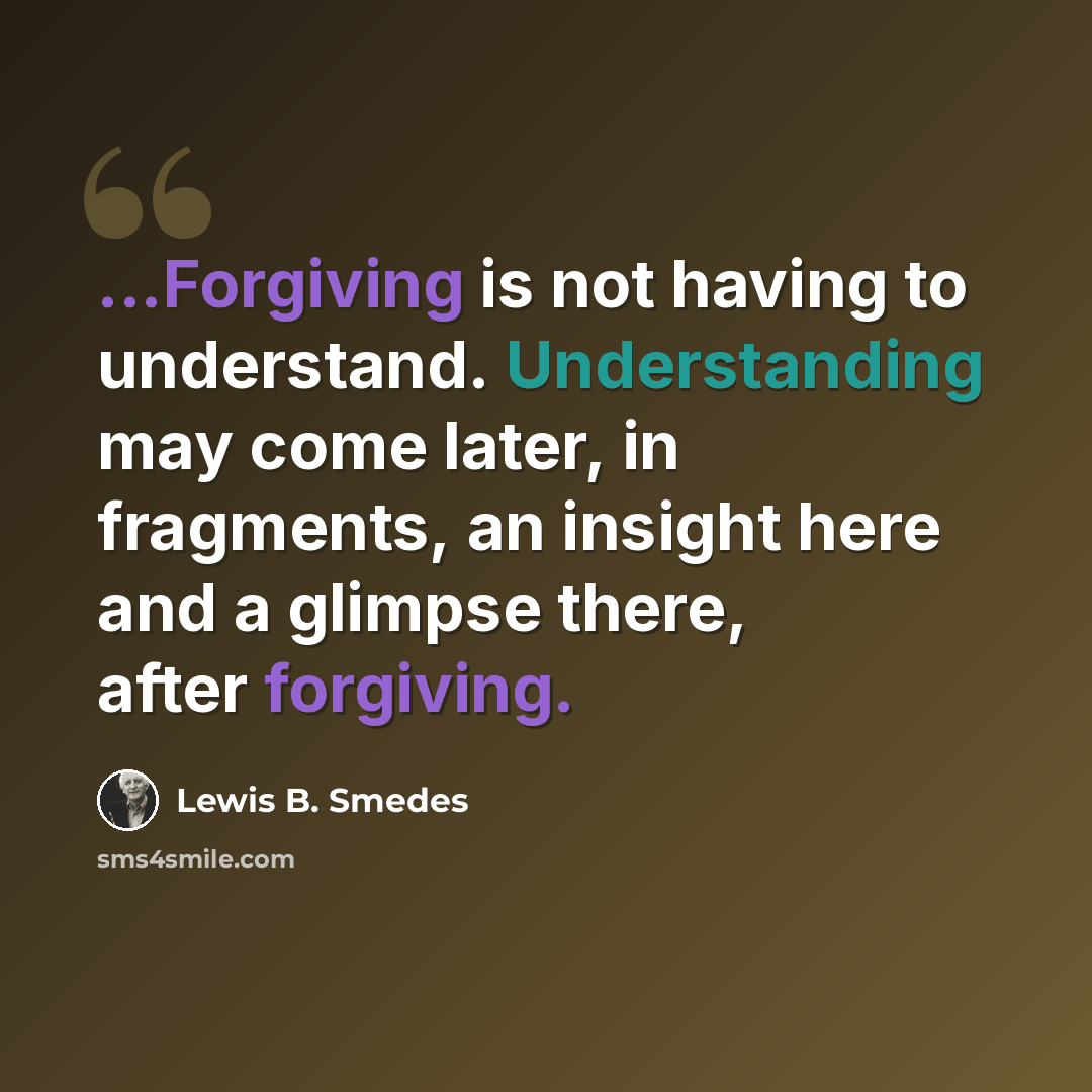 “...Forgiving is not having to understand. Understanding may come later, in fragments, an insight here and a glimpse there, after forgiving.” quote by Lewis B. Smedes