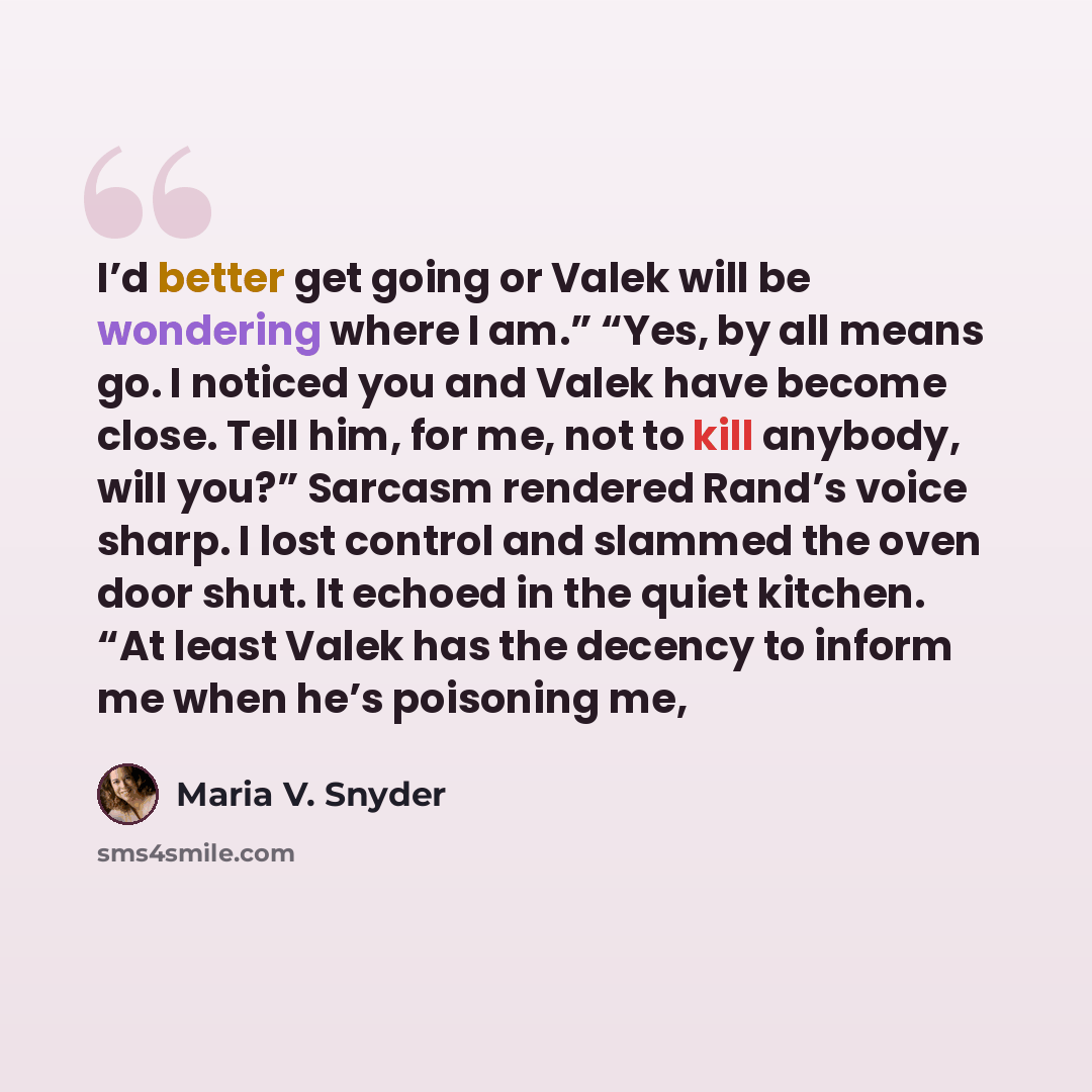 “I’d better get going or Valek will be wondering where I am.” “Yes, by all means go. I noticed you and Valek have become close. Tell him, for me, not to kill anybody, will you?” Sarcasm rendered Rand’s voice sharp. I lost control and slammed the oven door shut. It echoed in the quiet kitchen. “At…” quote by Maria V. Snyder