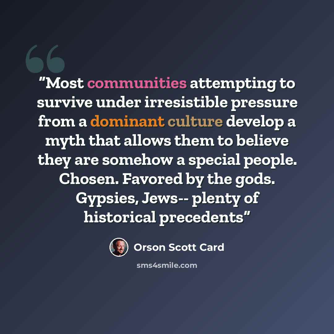 “Most communities attempting to survive under irresistible pressure from a dominant culture develop a myth that allows them to believe they are somehow a special people. Chosen. Favored by the gods. Gypsies, Jews-- plenty of historical precedents” quote by Orson Scott Card