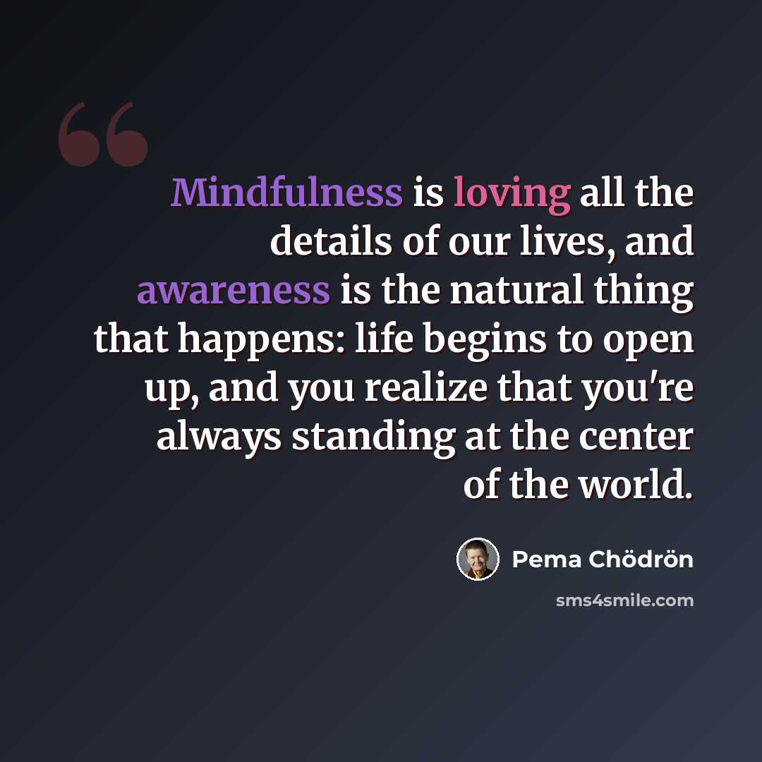 “Mindfulness is loving all the details of our lives, and awareness is the natural thing that happens: life begins to open up, and you realize that you're always standing at the center of the world.” quote by Pema Chodron