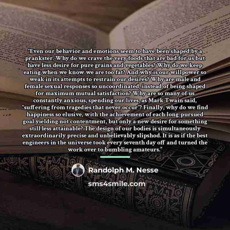 “Even our behavior and emotions seem to have been shaped by a prankster. Why do we crave the very foods that are bad for us but have less desire for pure grains and vegetables? Why do we keep eating when we know we are too fat? And why is our willpower so weak in its attempts to restrain our…” quote by Randolph M. Nesse