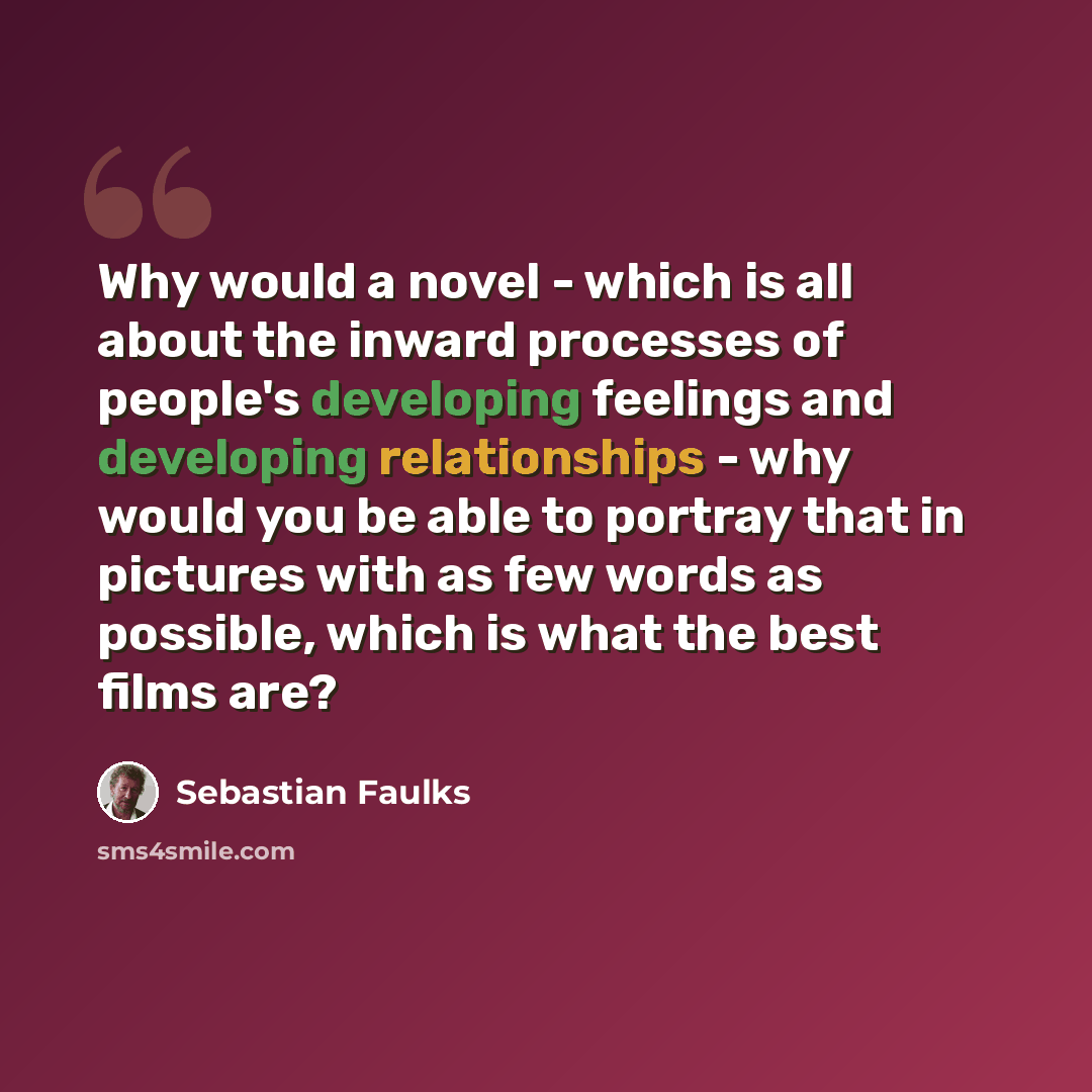 “Why would a novel - which is all about the inward processes of people's developing feelings and developing relationships - why would you be able to portray that in pictures with as few words as possible, which is what the best films are?” quote by Sebastian Faulks