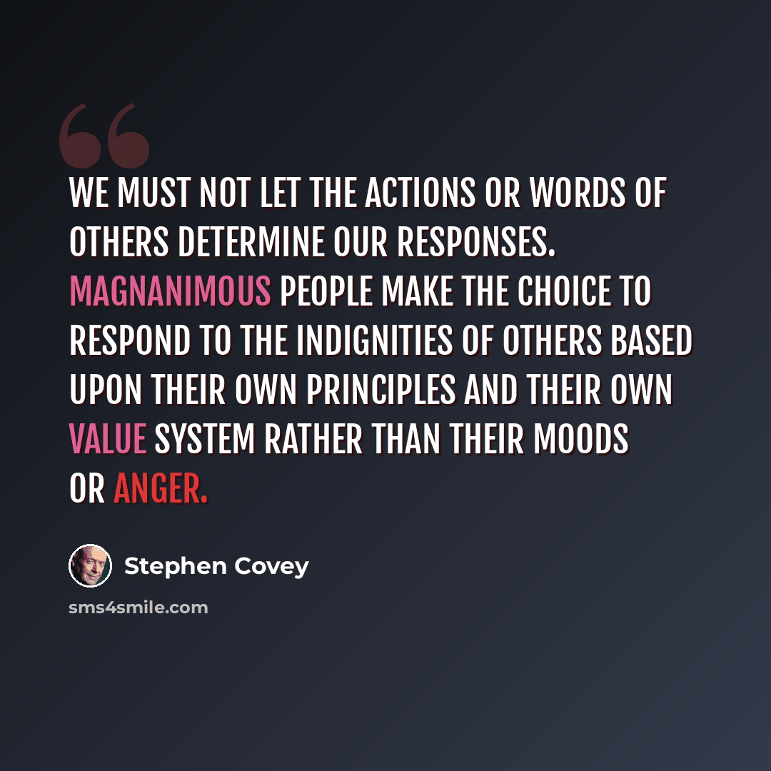 “We must not let the actions or words of others determine our responses. Magnanimous people make the choice to respond to the indignities of others based upon their own principles and their own value system rather than their moods or anger.” quote by Stephen Covey