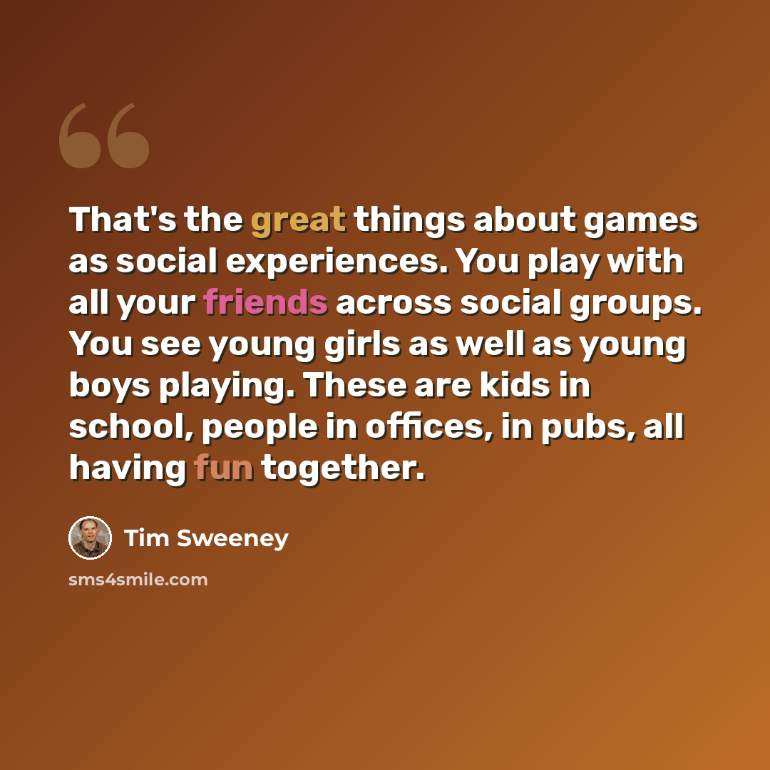 “That's the great things about games as social experiences. You play with all your friends across social groups. You see young girls as well as young boys playing. These are kids in school, people in offices, in pubs, all having fun together.” quote by Tim Sweeney