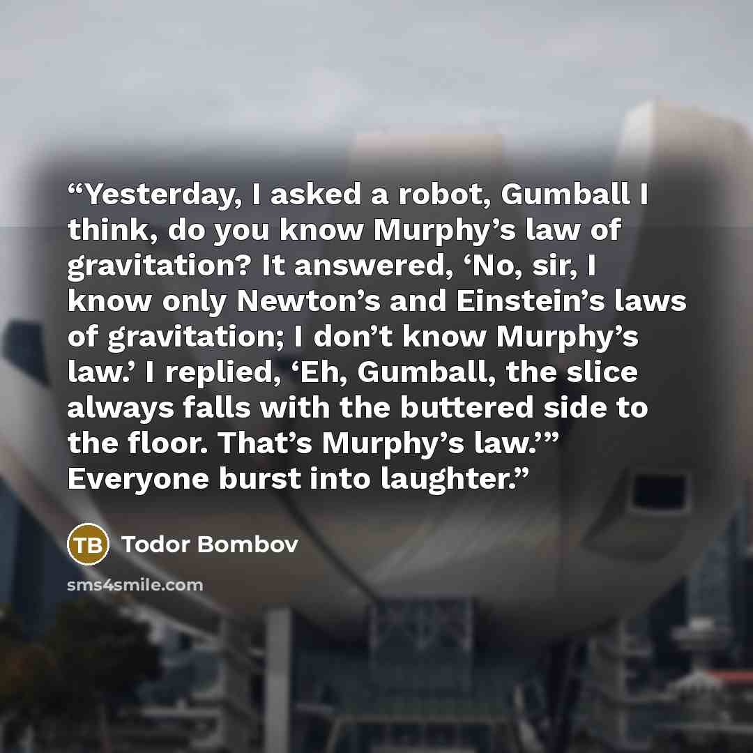 “Yesterday, I asked a robot, Gumball I think, do you know Murphy’s law of gravitation? It answered, ‘No, sir, I know only Newton’s and Einstein’s laws of gravitation; I don’t know Murphy’s law.’ I replied, ‘Eh, Gumball, the slice always falls with the buttered side to the floor. That’s Murphy’s…” quote by Todor Bombov