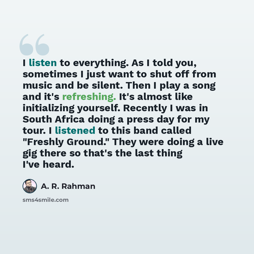 “I listen to everything. As I told you, sometimes I just want to shut off from music and be silent. Then I play a song and it's refreshing. It's almost like initializing yourself. Recently I was in South Africa doing a press day for my tour. I listened to this band called "Freshly Ground." They…” quote by A. R. Rahman
