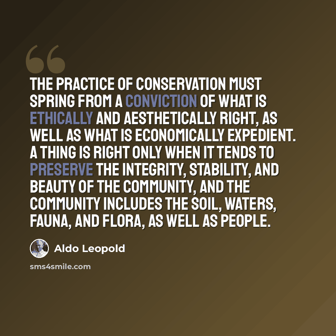 “The practice of conservation must spring from a conviction of what is ethically and aesthetically right, as well as what is economically expedient. A thing is right only when it tends to preserve the integrity, stability, and beauty of the community, and the community includes the soil, waters…” quote by Aldo Leopold