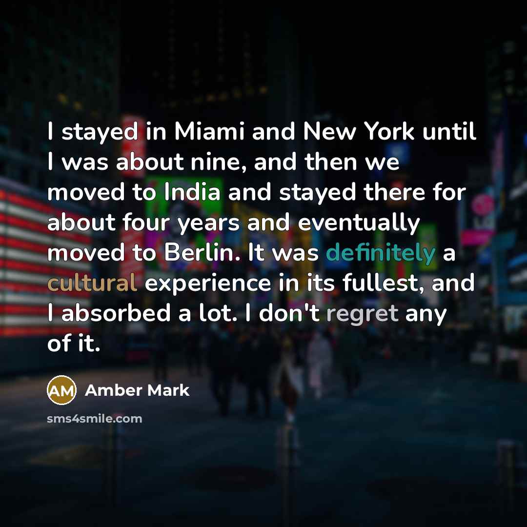 “I stayed in Miami and New York until I was about nine, and then we moved to India and stayed there for about four years and eventually moved to Berlin. It was definitely a cultural experience in its fullest, and I absorbed a lot. I don't regret any of it.” quote by Amber Mark