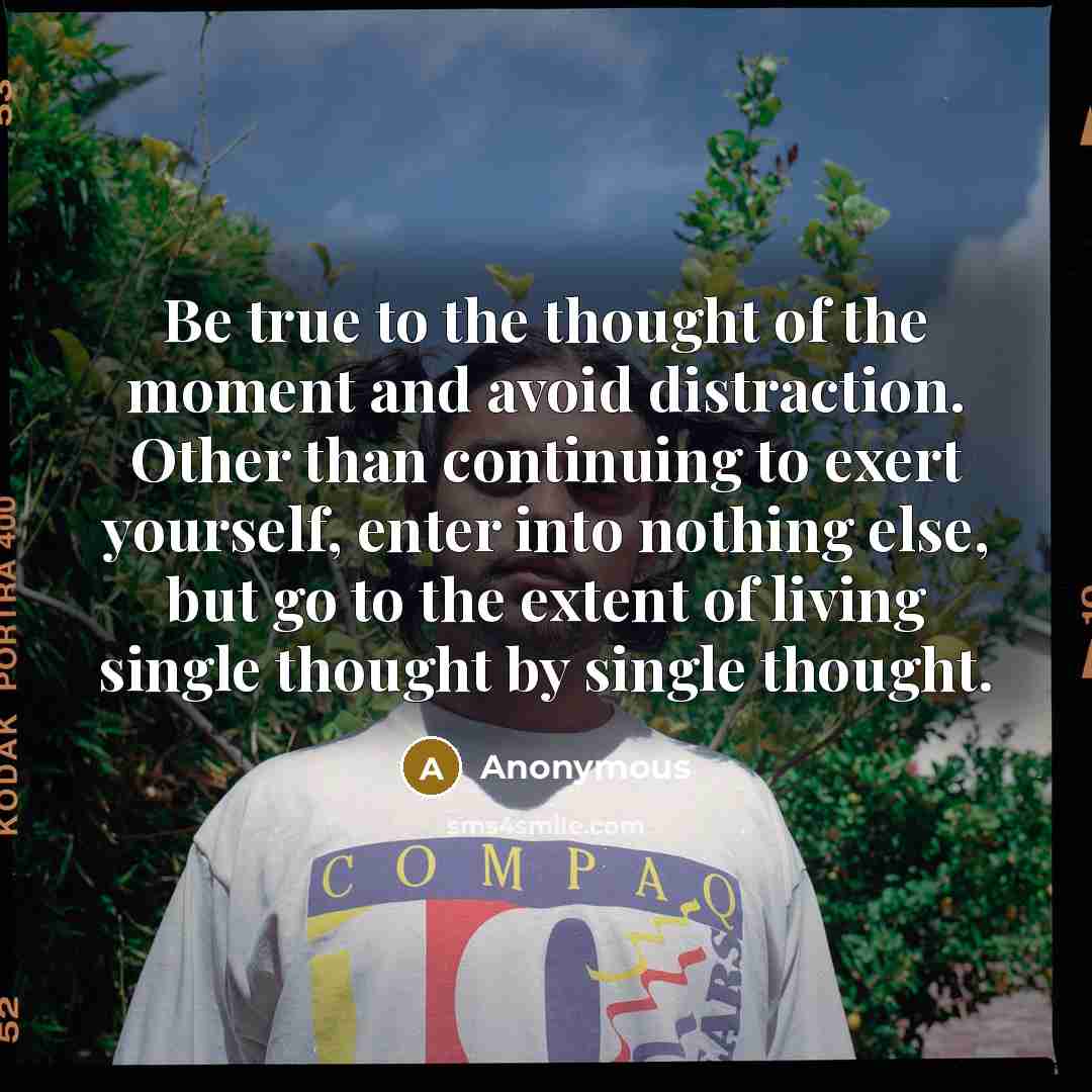 “Be true to the thought of the moment and avoid distraction. Other than continuing to exert yourself, enter into nothing else, but go to the extent of living single thought by single thought.” quote by Anonymous