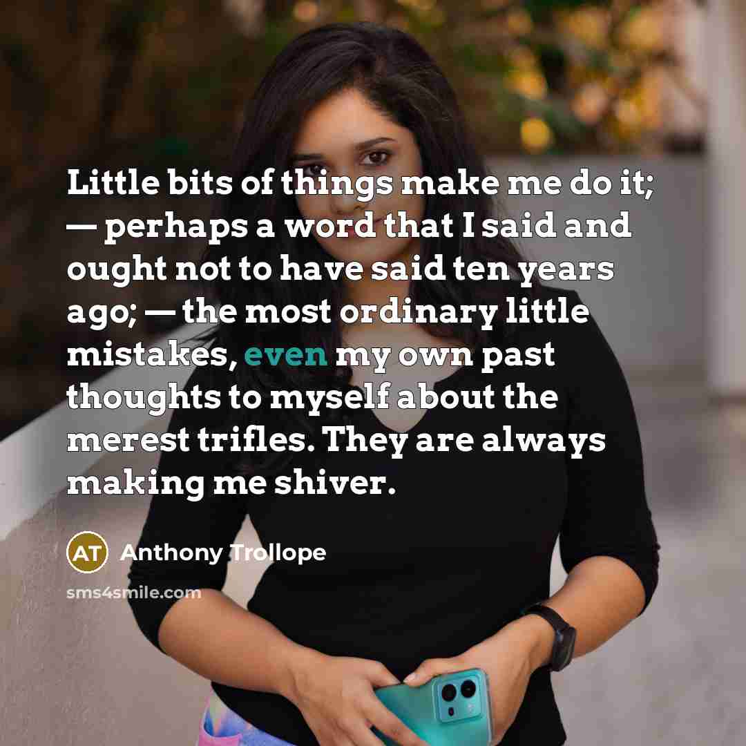 “Little bits of things make me do it; — perhaps a word that I said and ought not to have said ten years ago; — the most ordinary little mistakes, even my own past thoughts to myself about the merest trifles. They are always making me shiver.” quote by Anthony Trollope