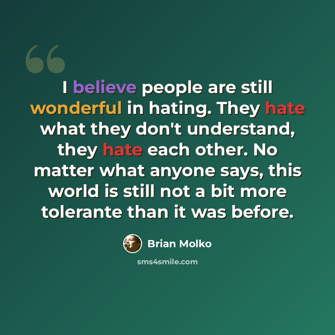 “I believe people are still wonderful in hating. They hate what they don't understand, they hate each other. No matter what anyone says, this world is still not a bit more tolerante than it was before.” quote by Brian Molko