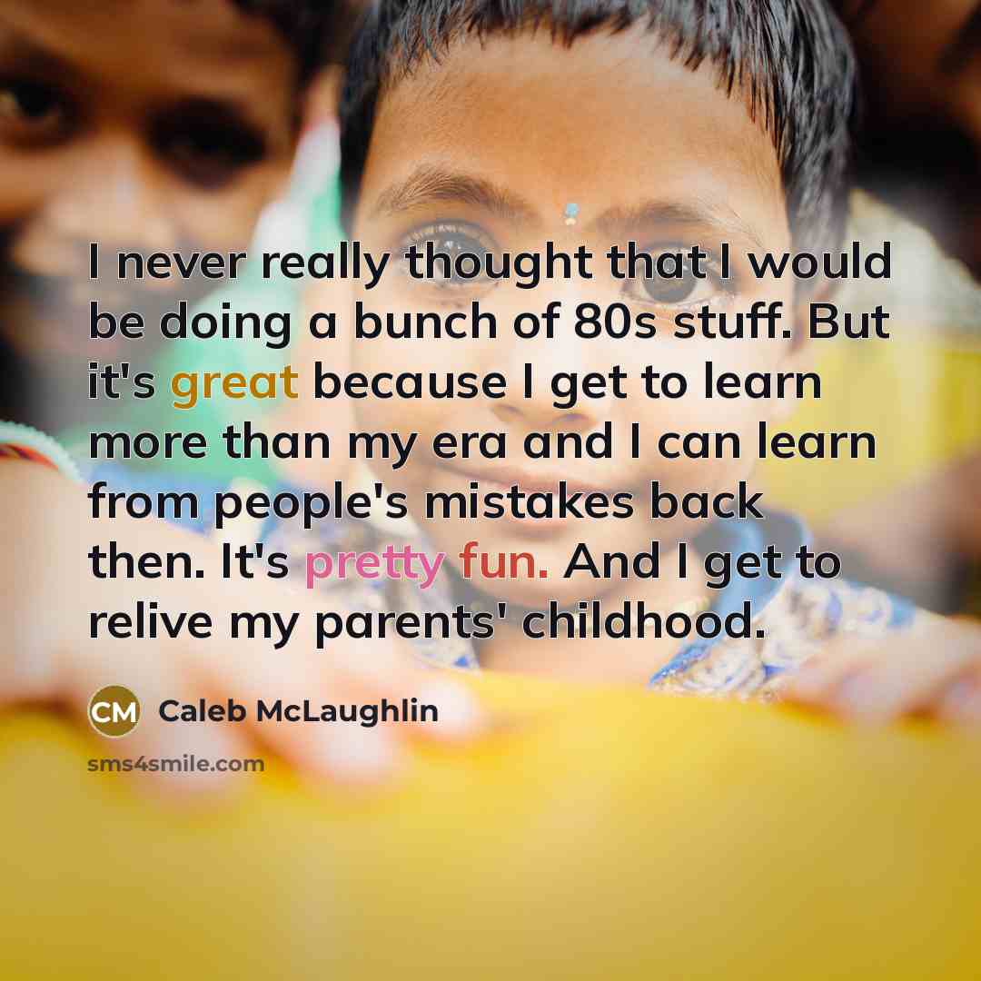 “I never really thought that I would be doing a bunch of 80s stuff. But it's great because I get to learn more than my era and I can learn from people's mistakes back then. It's pretty fun. And I get to relive my parents' childhood.” quote by Caleb McLaughlin